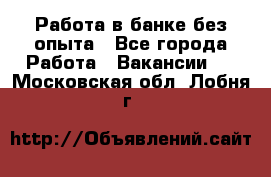 Работа в банке без опыта - Все города Работа » Вакансии   . Московская обл.,Лобня г.